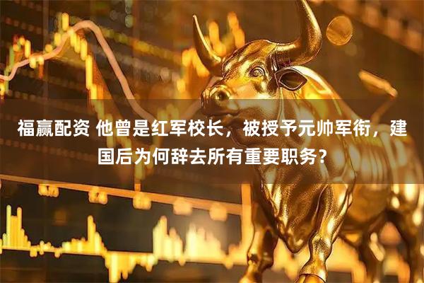 福赢配资 他曾是红军校长，被授予元帅军衔，建国后为何辞去所有重要职务？