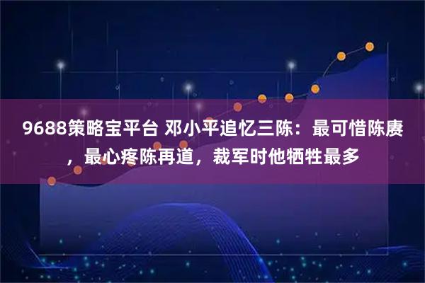 9688策略宝平台 邓小平追忆三陈：最可惜陈赓，最心疼陈再道，裁军时他牺牲最多