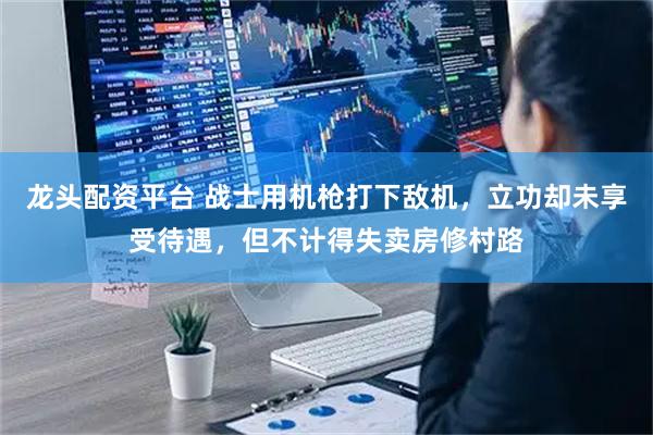 龙头配资平台 战士用机枪打下敌机，立功却未享受待遇，但不计得失卖房修村路