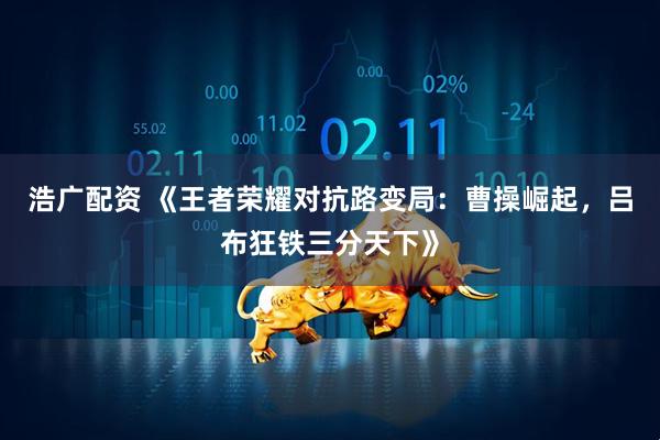 浩广配资 《王者荣耀对抗路变局：曹操崛起，吕布狂铁三分天下》
