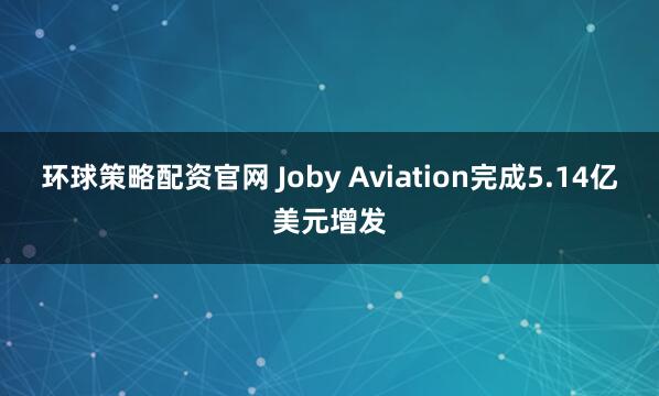 环球策略配资官网 Joby Aviation完成5.14亿美元增发