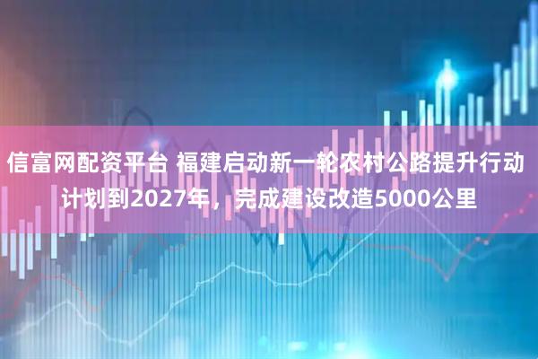 信富网配资平台 福建启动新一轮农村公路提升行动 计划到2027年，完成建设改造5000公里
