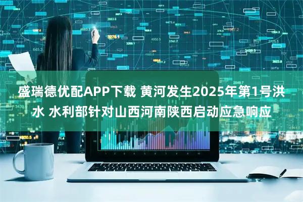 盛瑞德优配APP下载 黄河发生2025年第1号洪水 水利部针对山西河南陕西启动应急响应