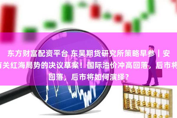 东方财富配资平台 东吴期货研究所策略早参｜安理会通过有关红海局势的决议草案！国际油价冲高回落，后市将如何演绎？