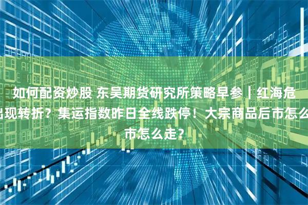 如何配资炒股 东吴期货研究所策略早参｜红海危机出现转折？集运指数昨日全线跌停！大宗商品后市怎么走？