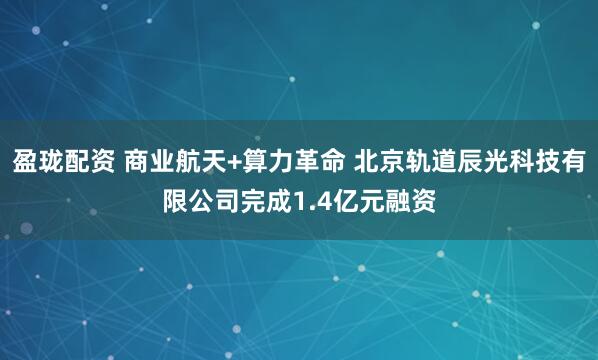 盈珑配资 商业航天+算力革命 北京轨道辰光科技有限公司完成1.4亿元融资