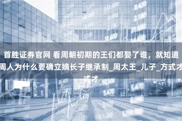 首胜证券官网 看周朝初期的王们都娶了谁,就知道周人为什么要确立嫡长子继承制_周太王_儿子_方式才