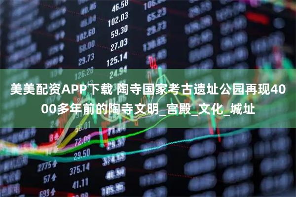 美美配资APP下载 陶寺国家考古遗址公园再现4000多年前的陶寺文明_宫殿_文化_城址