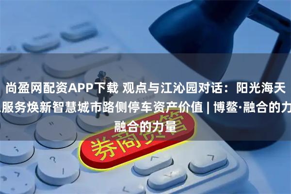 尚盈网配资APP下载 观点与江沁园对话:阳光海天 以服务焕新智慧城市路侧停车资产价值 | 博鳌·融合的力量