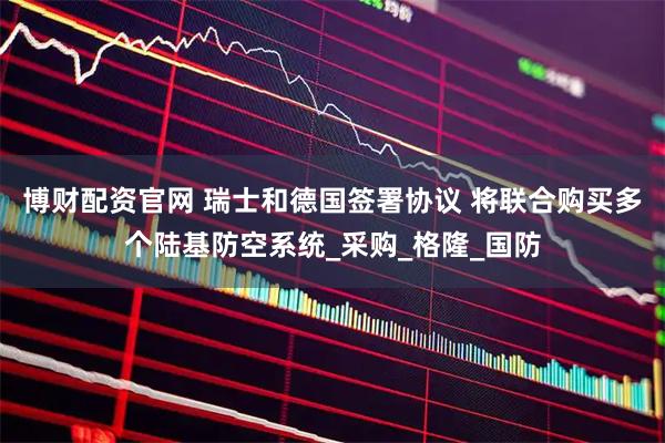 博财配资官网 瑞士和德国签署协议 将联合购买多个陆基防空系统_采购_格隆_国防