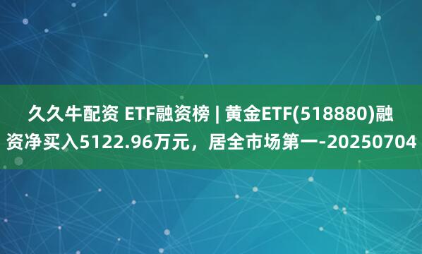久久牛配资 ETF融资榜 | 黄金ETF(518880)融资净买入5122.96万元，居全市场第一-20250704