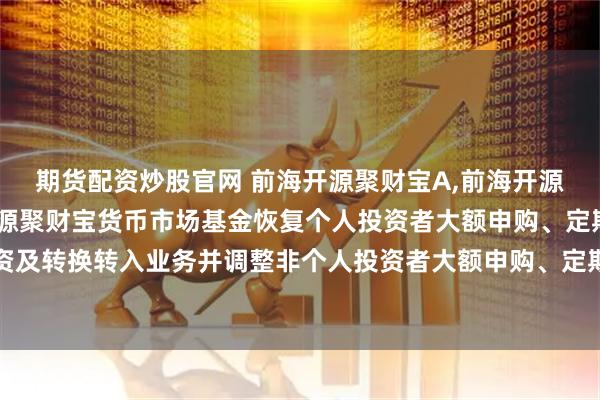 期货配资炒股官网 前海开源聚财宝A,前海开源聚财宝B: 关于前海开源聚财宝货币市场基金恢复个人投资者大额申购、定期定额投资及转换转入业务并调整非个人投资者大额申购、定期定额投资及转换转入业务限制的公告