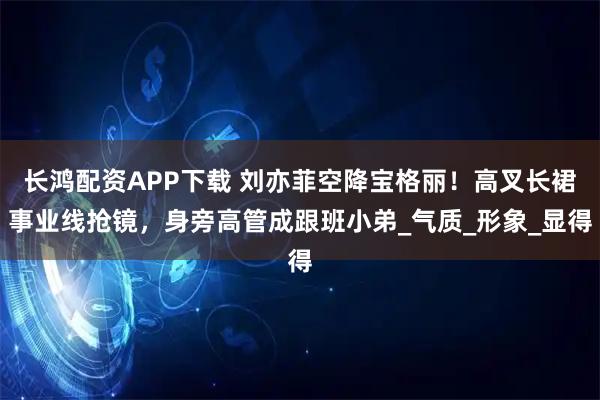 长鸿配资APP下载 刘亦菲空降宝格丽!高叉长裙事业线抢镜,身旁高管成跟班小弟_气质_形象_显得