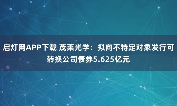 启灯网APP下载 茂莱光学：拟向不特定对象发行可转换公司债券5.625亿元
