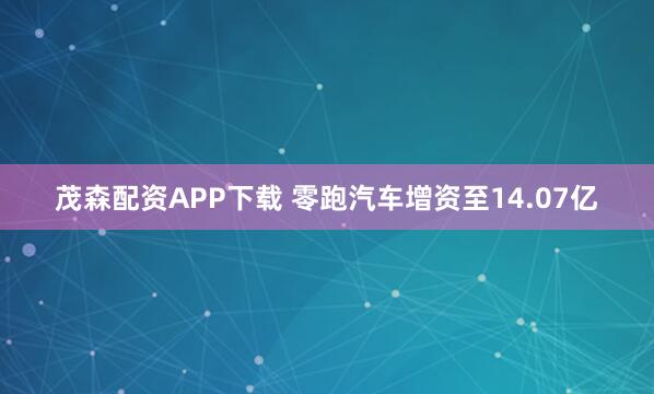 茂森配资APP下载 零跑汽车增资至14.07亿