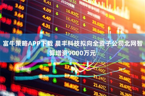 富牛策略APP下载 晨丰科技拟向全资子公司北网智算增资9000万元