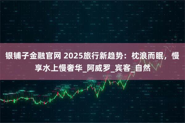 银铺子金融官网 2025旅行新趋势:枕浪而眠,慢享水上慢奢华_阿威罗_宾客_自然