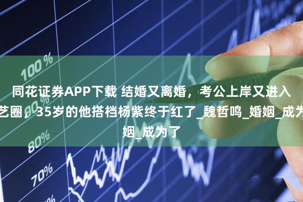同花证券APP下载 结婚又离婚,考公上岸又进入演艺圈,35岁的他搭档杨紫终于红了_魏哲鸣_婚姻_成为了