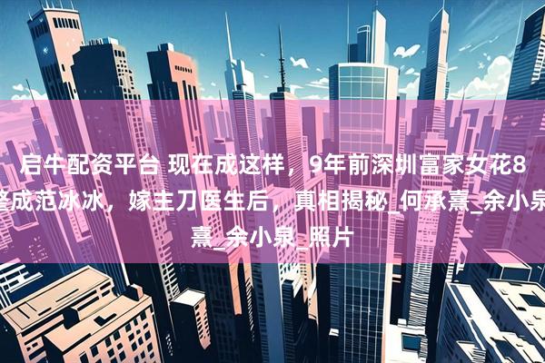 启牛配资平台 现在成这样,9年前深圳富家女花800万整成范冰冰,嫁主刀医生后,真相揭秘_何承熹_余小泉_照片