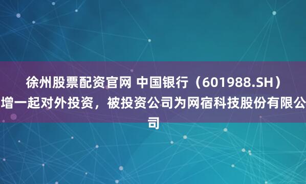 徐州股票配资官网 中国银行（601988.SH）新增一起对外投资，被投资公司为网宿科技股份有限公司