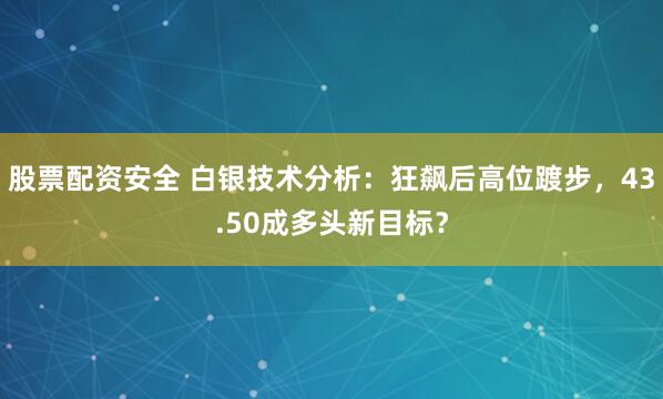 股票配资安全 白银技术分析：狂飙后高位踱步，43.50成多头新目标？