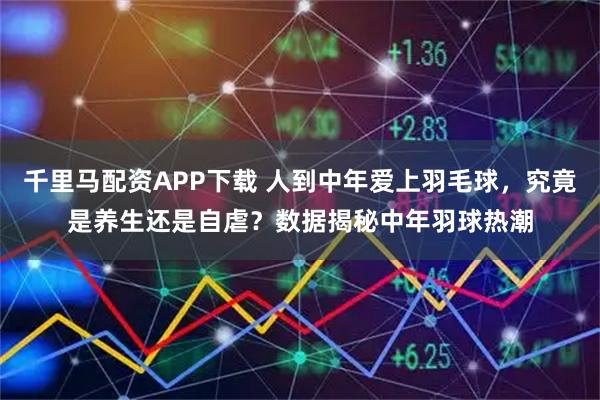 千里马配资APP下载 人到中年爱上羽毛球,究竟是养生还是自虐?数据揭秘中年羽球热潮