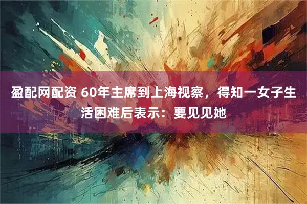 盈配网配资 60年主席到上海视察，得知一女子生活困难后表示：要见见她
